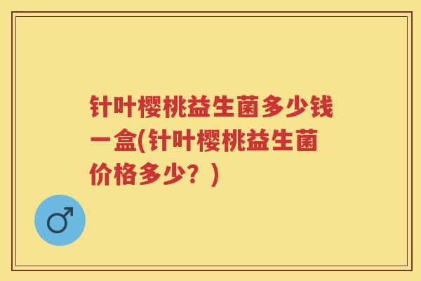 针叶樱桃益生菌多少钱一盒(针叶樱桃益生菌价格多少?) 针叶樱桃益生菌多少钱一盒(针叶樱桃益生菌价格多少?)
