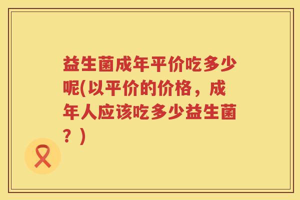 益生菌成年平价吃多少呢(以平价的价格,成年人应该吃多少益生菌?) 益生菌成年平价吃多少呢(以平价的价格,成年人应该吃多少益生菌?)