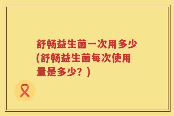 舒畅益生菌一次用多少(舒畅益生菌每次使用量是多少？)