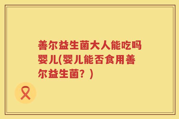 善尔益生菌大人能吃吗婴儿(婴儿能否食用善尔益生菌?) 善尔益生菌大人能吃吗婴儿(婴儿能否食用善尔益生菌?)