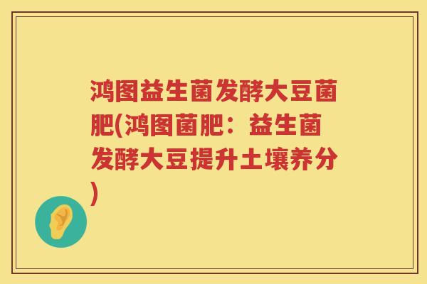 鸿图益生菌发酵大豆菌肥(鸿图菌肥:益生菌发酵大豆提升土壤养分) 鸿图益生菌发酵大豆菌肥(鸿图菌肥:益生菌发酵大豆提升土壤养分)