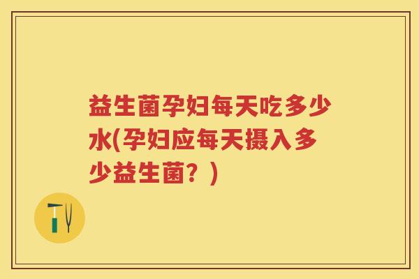 益生菌孕妇每天吃多少水(孕妇应每天摄入多少益生菌?) 益生菌孕妇每天吃多少水(孕妇应每天摄入多少益生菌?)