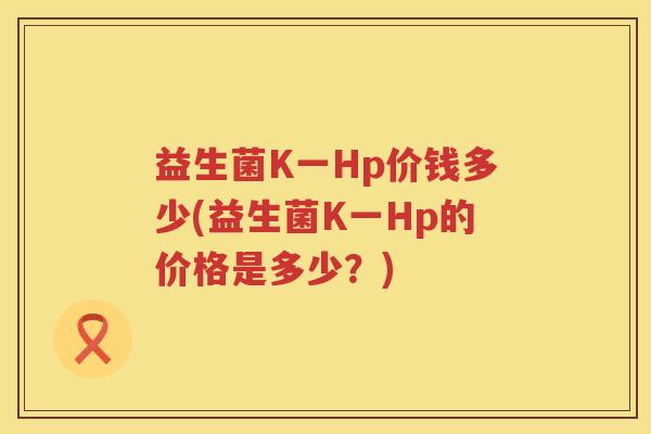 益生菌K一Hp价钱多少(益生菌K一Hp的价格是多少?) 益生菌K一Hp价钱多少(益生菌K一Hp的价格是多少?)