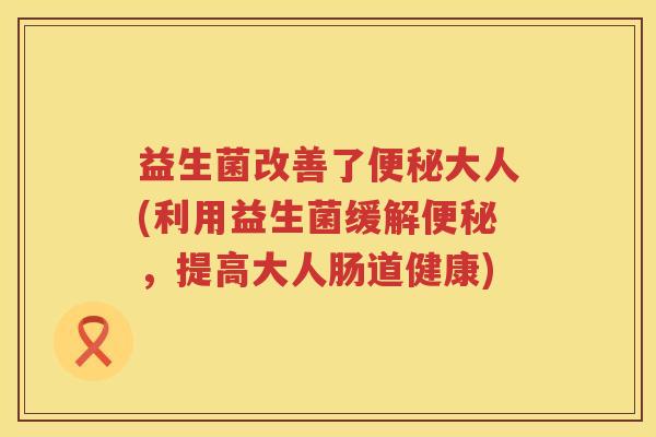 益生菌改善了大人(利用益生菌缓解,提高大人肠道健康) 益生菌改善了大人(利用益生菌缓解,提高大人肠道健康)