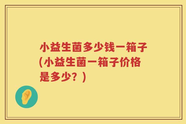 小益生菌多少钱一箱子(小益生菌一箱子价格是多少?) 小益生菌多少钱一箱子(小益生菌一箱子价格是多少?)