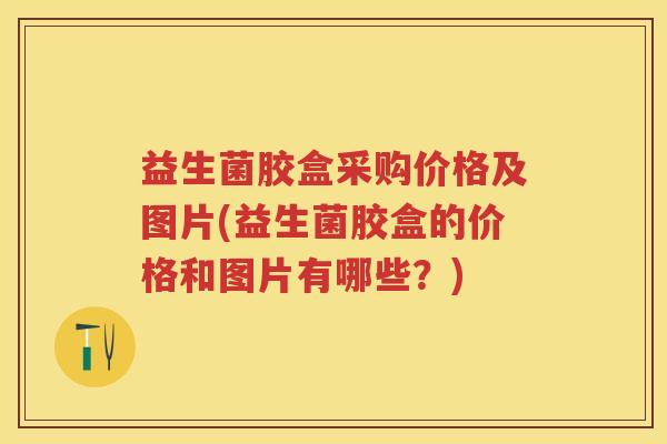 益生菌胶盒采购价格及图片(益生菌胶盒的价格和图片有哪些？)