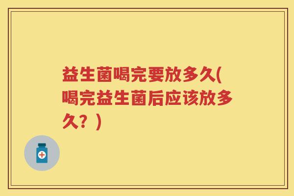 益生菌喝完要放多久(喝完益生菌后应该放多久？)