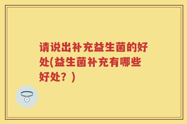 请说出补充益生菌的好处(益生菌补充有哪些好处?) 请说出补充益生菌的好处(益生菌补充有哪些好处?)