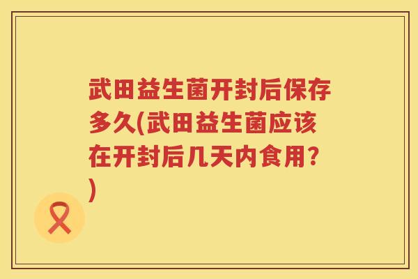 武田益生菌开封后保存多久(武田益生菌应该在开封后几天内食用？)