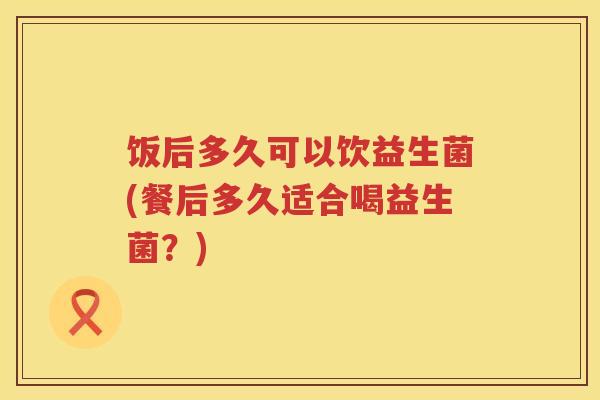 饭后多久可以饮益生菌(餐后多久适合喝益生菌?) 饭后多久可以饮益生菌(餐后多久适合喝益生菌?)