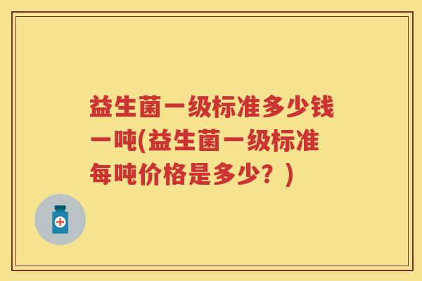 益生菌一级标准多少钱一吨(益生菌一级标准每吨价格是多少?) 益生菌一级标准多少钱一吨(益生菌一级标准每吨价格是多少?)