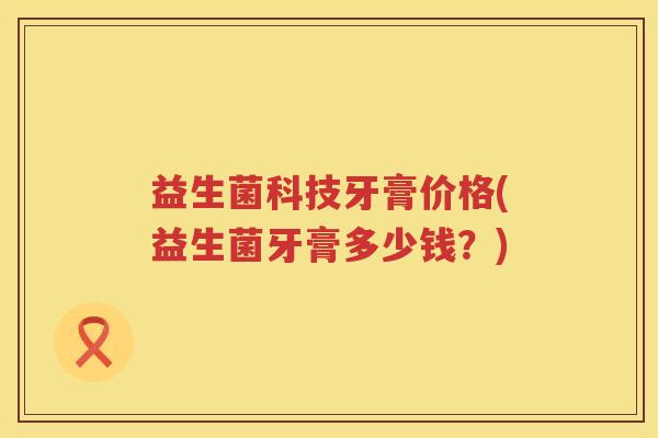 益生菌科技牙膏价格(益生菌牙膏多少钱?) 益生菌科技牙膏价格(益生菌牙膏多少钱?)