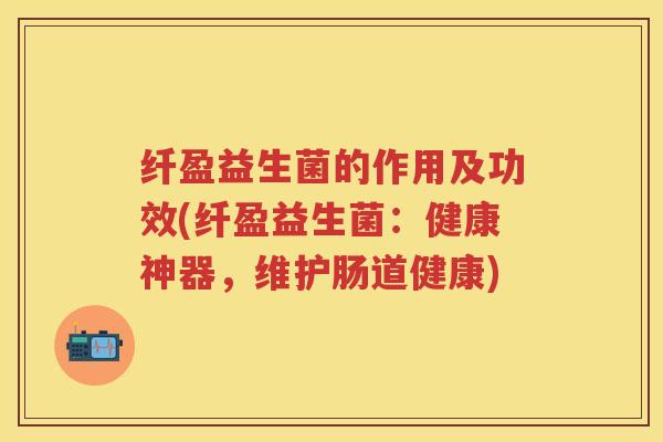 纤盈益生菌的作用及功效(纤盈益生菌：健康神器，维护肠道健康)