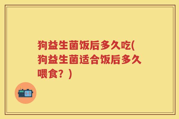 狗益生菌饭后多久吃(狗益生菌适合饭后多久喂食?) 狗益生菌饭后多久吃(狗益生菌适合饭后多久喂食?)