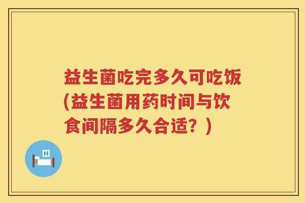 益生菌吃完多久可吃饭(益生菌用药时间与饮食间隔多久合适？)
