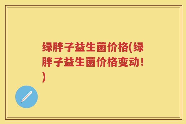 绿胖子益生菌价格(绿胖子益生菌价格变动！)