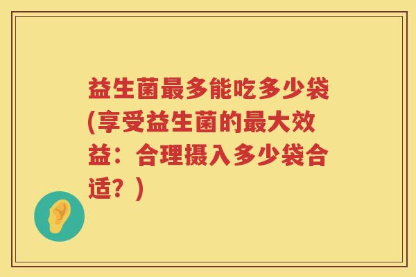 益生菌多能吃多少袋(享受益生菌的大效益:合理摄入多少袋合适?) 益生菌多能吃多少袋(享受益生菌的大效益:合理摄入多少袋合适?)