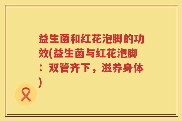益生菌和红花泡脚的功效(益生菌与红花泡脚:双管齐下,滋养身体) 益生菌和红花泡脚的功效(益生菌与红花泡脚:双管齐下,滋养身体)