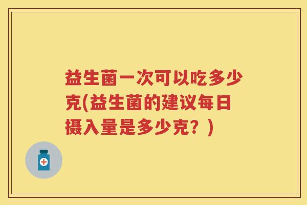 益生菌一次可以吃多少克(益生菌的建议每日摄入量是多少克?) 益生菌一次可以吃多少克(益生菌的建议每日摄入量是多少克?)