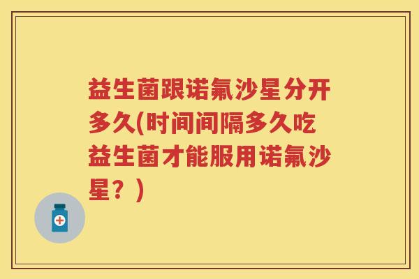 益生菌跟诺氟沙星分开多久(时间间隔多久吃益生菌才能服用诺氟沙星？)
