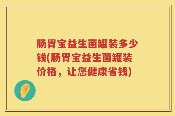 肠胃宝益生菌罐装多少钱(肠胃宝益生菌罐装价格,让您健康省钱) 肠胃宝益生菌罐装多少钱(肠胃宝益生菌罐装价格,让您健康省钱)