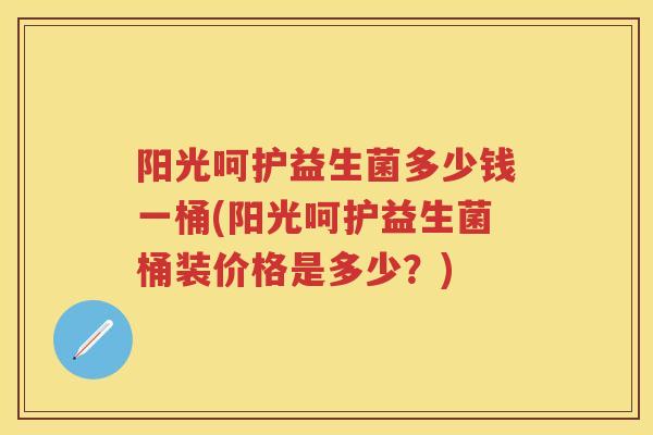 阳光呵护益生菌多少钱一桶(阳光呵护益生菌桶装价格是多少?) 阳光呵护益生菌多少钱一桶(阳光呵护益生菌桶装价格是多少?)