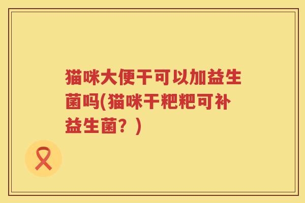 猫咪大便干可以加益生菌吗(猫咪干粑粑可补益生菌?) 猫咪大便干可以加益生菌吗(猫咪干粑粑可补益生菌?)