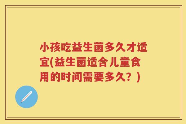 小孩吃益生菌多久才适宜(益生菌适合儿童食用的时间需要多久?) 小孩吃益生菌多久才适宜(益生菌适合儿童食用的时间需要多久?)