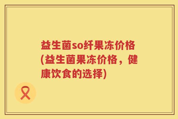 益生菌so纤果冻价格(益生菌果冻价格,健康饮食的选择) 益生菌so纤果冻价格(益生菌果冻价格,健康饮食的选择)