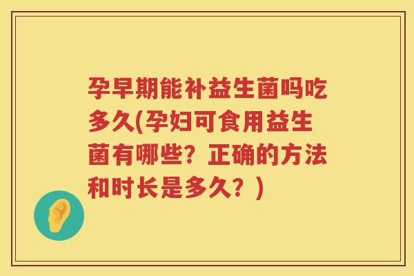 孕早期能补益生菌吗吃多久(孕妇可食用益生菌有哪些?正确的方法和时长是多久?) 孕早期能补益生菌吗吃多久(孕妇可食用益生菌有哪些?正确的方法和时长是多久?)