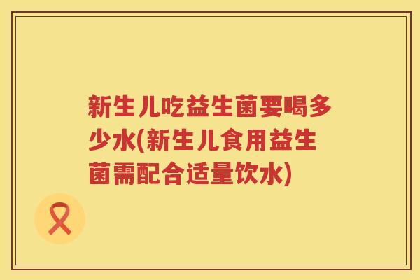 新生儿吃益生菌要喝多少水(新生儿食用益生菌需配合适量饮水) 新生儿吃益生菌要喝多少水(新生儿食用益生菌需配合适量饮水)