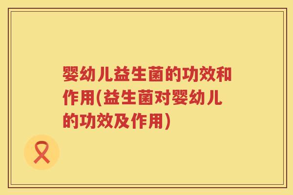 婴幼儿益生菌的功效和作用(益生菌对婴幼儿的功效及作用)