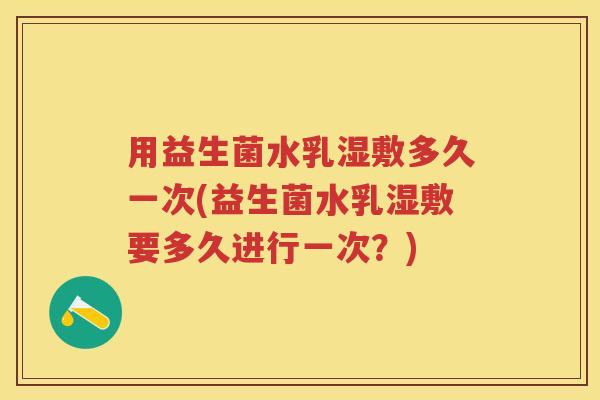 用益生菌水乳湿敷多久一次(益生菌水乳湿敷要多久进行一次?) 用益生菌水乳湿敷多久一次(益生菌水乳湿敷要多久进行一次?)