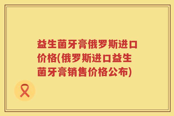 益生菌牙膏俄罗斯进口价格(俄罗斯进口益生菌牙膏销售价格公布) 益生菌牙膏俄罗斯进口价格(俄罗斯进口益生菌牙膏销售价格公布)