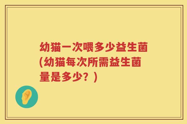 幼猫一次喂多少益生菌(幼猫每次所需益生菌量是多少?) 幼猫一次喂多少益生菌(幼猫每次所需益生菌量是多少?)