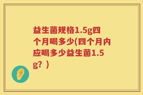 益生菌规格1.5g四个月喝多少(四个月内应喝多少益生菌1.5g?) 益生菌规格1.5g四个月喝多少(四个月内应喝多少益生菌1.5g?)