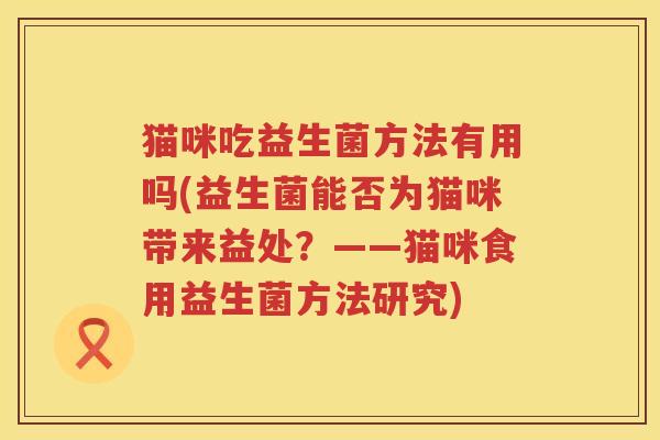 猫咪吃益生菌方法有用吗(益生菌能否为猫咪带来益处?——猫咪食用益生菌方法研究) 猫咪吃益生菌方法有用吗(益生菌能否为猫咪带来益处?——猫咪食用益生菌方法研究)