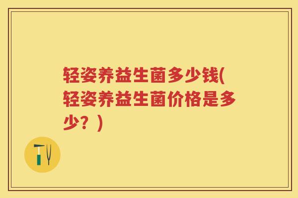 轻姿养益生菌多少钱(轻姿养益生菌价格是多少？)
