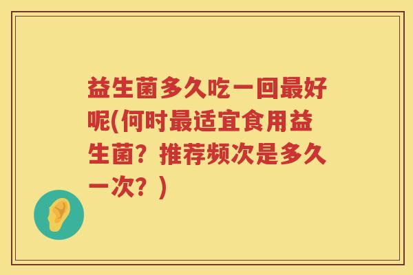 益生菌多久吃一回好呢(何时适宜食用益生菌?推荐频次是多久一次?) 益生菌多久吃一回好呢(何时适宜食用益生菌?推荐频次是多久一次?)