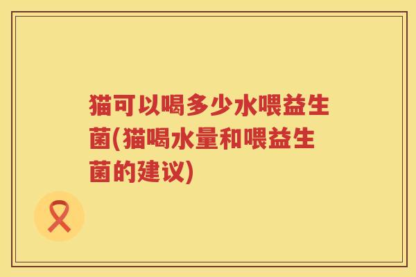 猫可以喝多少水喂益生菌(猫喝水量和喂益生菌的建议)