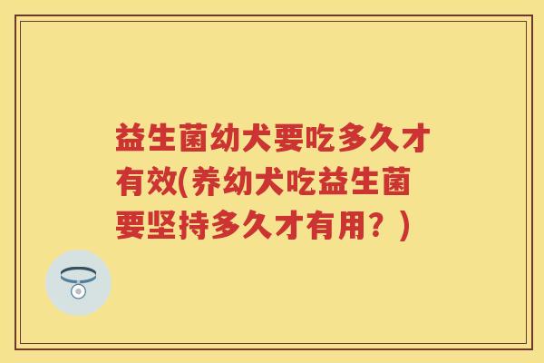 益生菌幼犬要吃多久才有效(养幼犬吃益生菌要坚持多久才有用?) 益生菌幼犬要吃多久才有效(养幼犬吃益生菌要坚持多久才有用?)