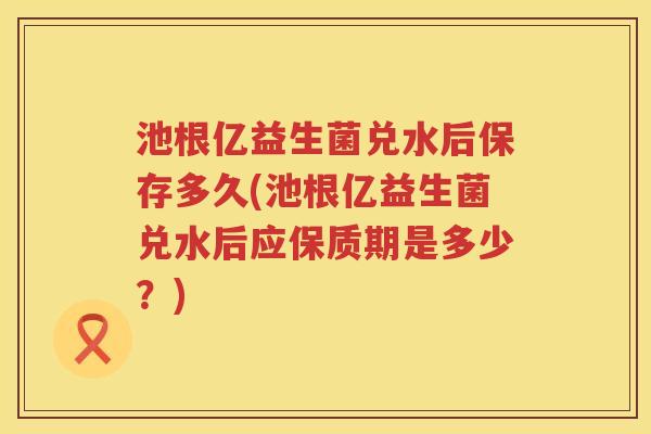 池根亿益生菌兑水后保存多久(池根亿益生菌兑水后应保质期是多少?) 池根亿益生菌兑水后保存多久(池根亿益生菌兑水后应保质期是多少?)