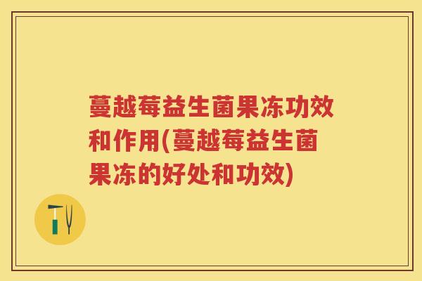 蔓越莓益生菌果冻功效和作用(蔓越莓益生菌果冻的好处和功效) 蔓越莓益生菌果冻功效和作用(蔓越莓益生菌果冻的好处和功效)