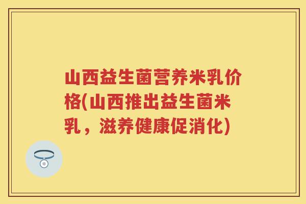 山西益生菌营养米乳价格(山西推出益生菌米乳,滋养健康促消化) 山西益生菌营养米乳价格(山西推出益生菌米乳,滋养健康促消化)
