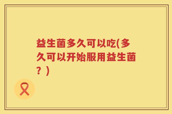 益生菌多久可以吃(多久可以开始服用益生菌?) 益生菌多久可以吃(多久可以开始服用益生菌?)