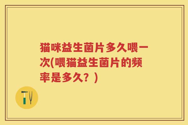 猫咪益生菌片多久喂一次(喂猫益生菌片的频率是多久？)