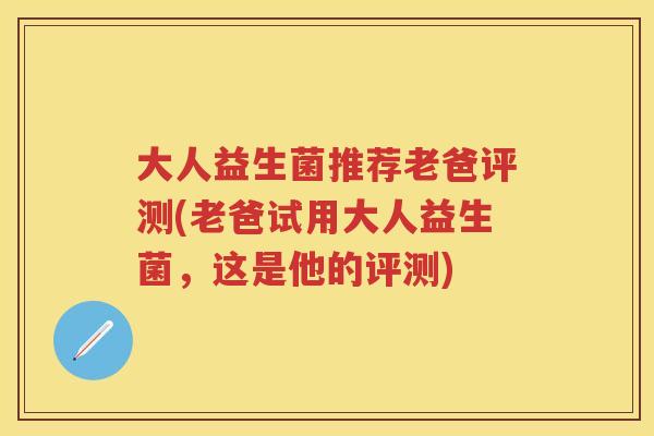 大人益生菌推荐老爸评测(老爸试用大人益生菌，这是他的评测)