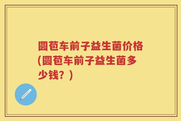 圆苞车前子益生菌价格(圆苞车前子益生菌多少钱？)