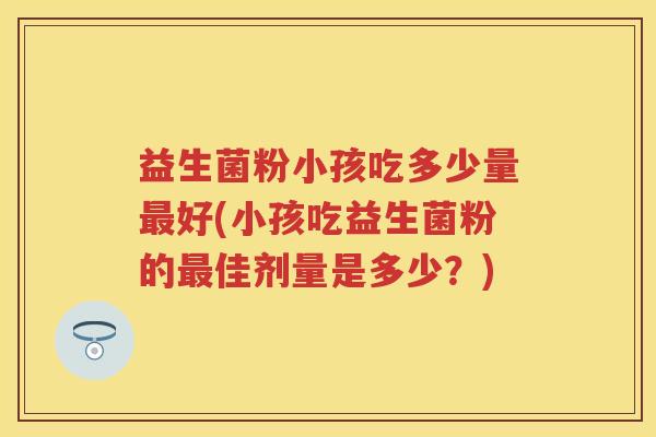 益生菌粉小孩吃多少量好(小孩吃益生菌粉的佳剂量是多少?) 益生菌粉小孩吃多少量好(小孩吃益生菌粉的佳剂量是多少?)