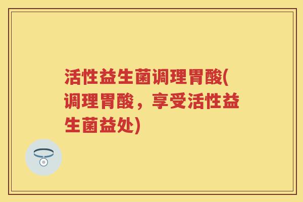 活性益生菌调理胃酸(调理胃酸,享受活性益生菌益处) 活性益生菌调理胃酸(调理胃酸,享受活性益生菌益处)